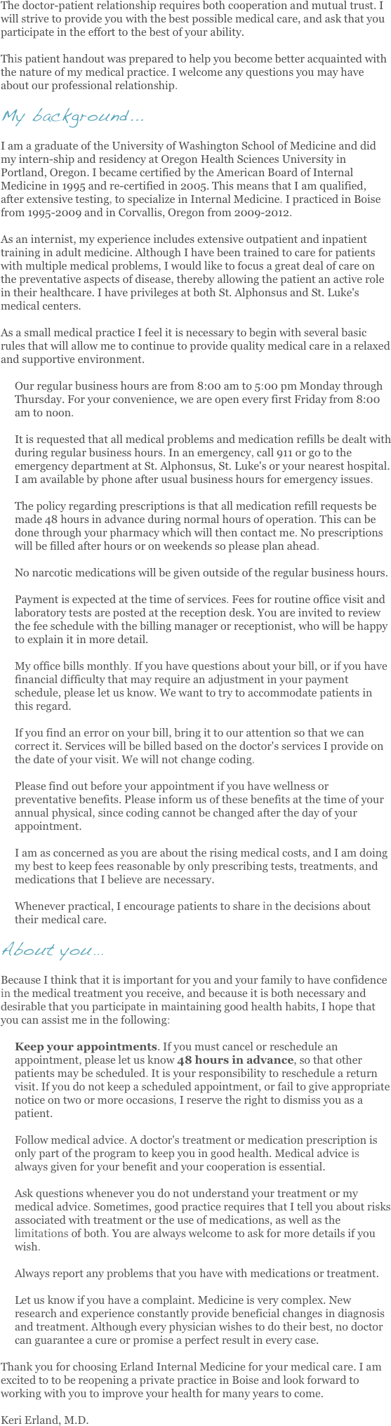 The doctor-patient relationship requires both cooperation and mutual trust. I will strive to provide you with the best possible medical care, and ask that you participate in the effort to the best of your ability.

This patient handout was prepared to help you become better acquainted with the nature of my medical practice. I welcome any questions you may have about our professional relationship.

My background...

I am a graduate of the University of Washington School of Medicine and did my intern-ship and residency at Oregon Health Sciences University in Portland, Oregon. I became certified by the American Board of Internal Medicine in 1995 and re-certified in 2005. This means that I am qualified, after extensive testing, to specialize in Internal Medicine. I practiced in Boise from 1995-2009 and in Corvallis, Oregon from 2009-2012.

As an internist, my experience includes extensive outpatient and inpatient training in adult medicine. Although I have been trained to care for patients with multiple medical problems, I would like to focus a great deal of care on the preventative aspects of disease, thereby allowing the patient an active role in their healthcare. I have privileges at both St. Alphonsus and St. Luke's medical centers.

As a small medical practice I feel it is necessary to begin with several basic rules that will allow me to continue to provide quality medical care in a relaxed and supportive environment.

Our regular business hours are from 8:00 am to 5:00 pm Monday through Thursday. For your convenience, we are open every first Friday from 8:00 am to noon.

It is requested that all medical problems and medication refills be dealt with during regular business hours. In an emergency, call 911 or go to the emergency department at St. Alphonsus, St. Luke's or your nearest hospital. I am available by phone after usual business hours for emergency issues.

The policy regarding prescriptions is that all medication refill requests be made 48 hours in advance during normal hours of operation. This can be done through your pharmacy which will then contact me. No prescriptions will be filled after hours or on weekends so please plan ahead.

No narcotic medications will be given outside of the regular business hours.

Payment is expected at the time of services. Fees for routine office visit and laboratory tests are posted at the reception desk. You are invited to review the fee schedule with the billing manager or receptionist, who will be happy to explain it in more detail.

My office bills monthly. If you have questions about your bill, or if you have financial difficulty that may require an adjustment in your payment schedule, please let us know. We want to try to accommodate patients in this regard.

If you find an error on your bill, bring it to our attention so that we can correct it. Services will be billed based on the doctor's services I provide on the date of your visit. We will not change coding.

Please find out before your appointment if you have wellness or preventative benefits. Please inform us of these benefits at the time of your annual physical, since coding cannot be changed after the day of your appointment.

I am as concerned as you are about the rising medical costs, and I am doing my best to keep fees reasonable by only prescribing tests, treatments, and medications that I believe are necessary.

Whenever practical, I encourage patients to share in the decisions about their medical care.

About you...

Because I think that it is important for you and your family to have confidence in the medical treatment you receive, and because it is both necessary and desirable that you participate in maintaining good health habits, I hope that you can assist me in the following:

Keep your appointments. If you must cancel or reschedule an appointment, please let us know 48 hours in advance, so that other patients may be scheduled. It is your responsibility to reschedule a return visit. If you do not keep a scheduled appointment, or fail to give appropriate notice on two or more occasions, I reserve the right to dismiss you as a patient.

Follow medical advice. A doctor's treatment or medication prescription is only part of the program to keep you in good health. Medical advice is always given for your benefit and your cooperation is essential.

Ask questions whenever you do not understand your treatment or my medical advice. Sometimes, good practice requires that I tell you about risks associated with treatment or the use of medications, as well as the limitations of both. You are always welcome to ask for more details if you wish.

Always report any problems that you have with medications or treatment.

Let us know if you have a complaint. Medicine is very complex. New research and experience constantly provide beneficial changes in diagnosis and treatment. Although every physician wishes to do their best, no doctor can guarantee a cure or promise a perfect result in every case.

Thank you for choosing Erland Internal Medicine for your medical care. I am excited to to be reopening a private practice in Boise and look forward to working with you to improve your health for many years to come.

Keri Erland, M.D.
