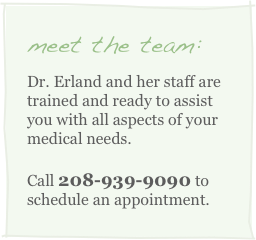 meet the team:
Dr. Erland and her staff are trained and ready to assist you with all aspects of your medical needs. 
Call 208-939-9090 to schedule an appointment.